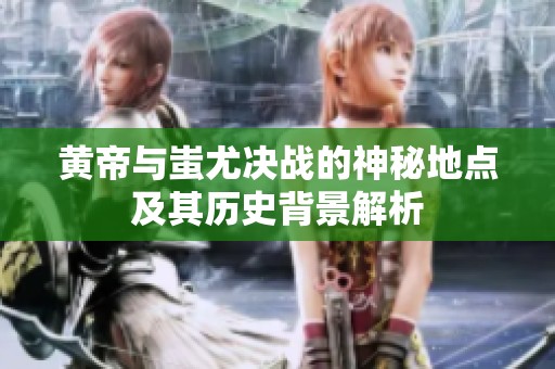 黄帝与蚩尤决战的神秘地点及其历史背景解析