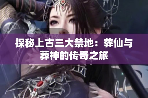 探秘上古三大禁地：葬仙与葬神的传奇之旅