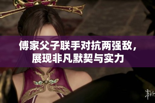 傅家父子联手对抗两强敌，展现非凡默契与实力