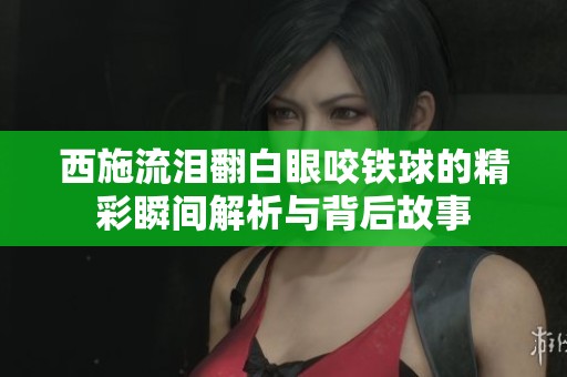 西施流泪翻白眼咬铁球的精彩瞬间解析与背后故事