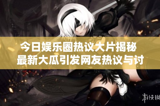 今日娱乐圈热议大片揭秘 最新大瓜引发网友热议与讨论