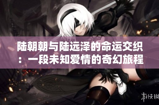 陆朝朝与陆远泽的命运交织：一段未知爱情的奇幻旅程