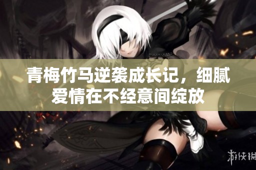 青梅竹马逆袭成长记，细腻爱情在不经意间绽放