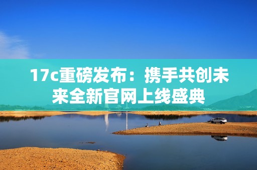 17c重磅发布：携手共创未来全新官网上线盛典
