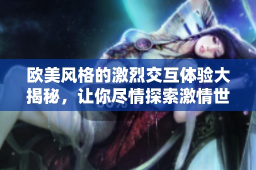 欧美风格的激烈交互体验大揭秘，让你尽情探索激情世界