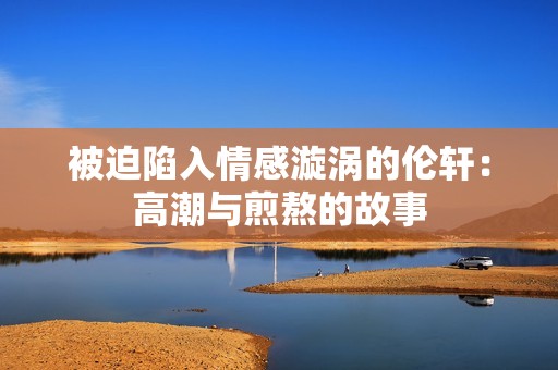 被迫陷入情感漩涡的伦轩：高潮与煎熬的故事