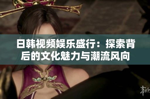日韩视频娱乐盛行：探索背后的文化魅力与潮流风向