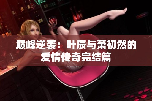 巅峰逆袭：叶辰与萧初然的爱情传奇完结篇