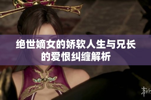 绝世嫡女的娇软人生与兄长的爱恨纠缠解析