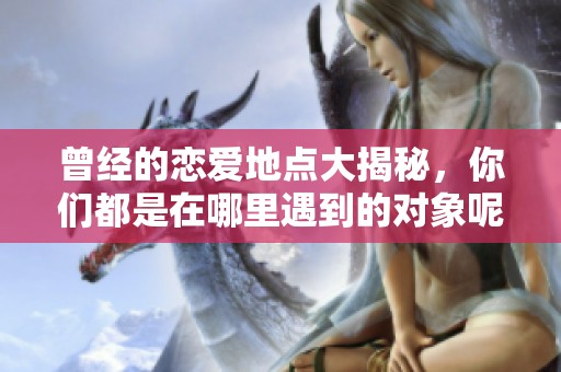 曾经的恋爱地点大揭秘，你们都是在哪里遇到的对象呢