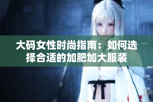 大码女性时尚指南：如何选择合适的加肥加大服装