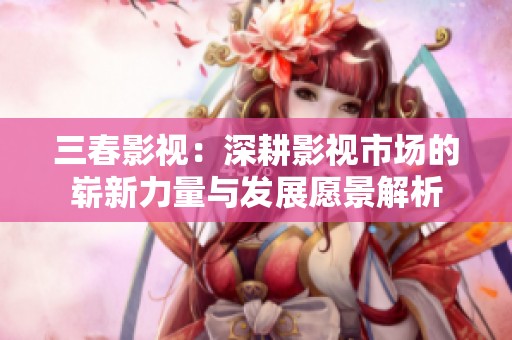 三春影视：深耕影视市场的崭新力量与发展愿景解析