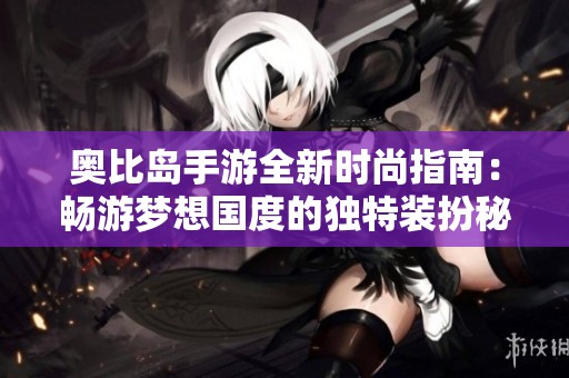 奥比岛手游全新时尚指南：畅游梦想国度的独特装扮秘诀