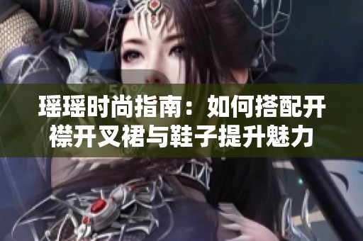 瑶瑶时尚指南：如何搭配开襟开叉裙与鞋子提升魅力