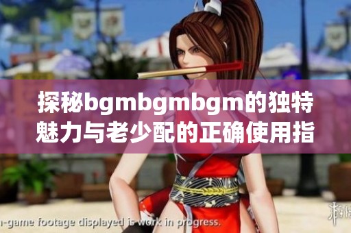 探秘bgmbgmbgm的独特魅力与老少配的正确使用指南