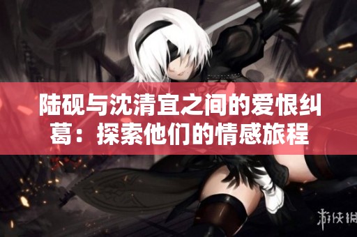 陆砚与沈清宜之间的爱恨纠葛：探索他们的情感旅程