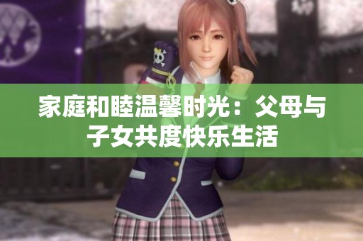 家庭和睦温馨时光：父母与子女共度快乐生活