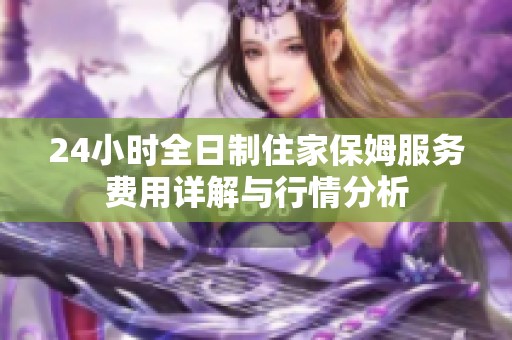 24小时全日制住家保姆服务费用详解与行情分析