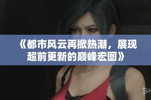 《都市风云再掀热潮，展现超前更新的巅峰宏图》