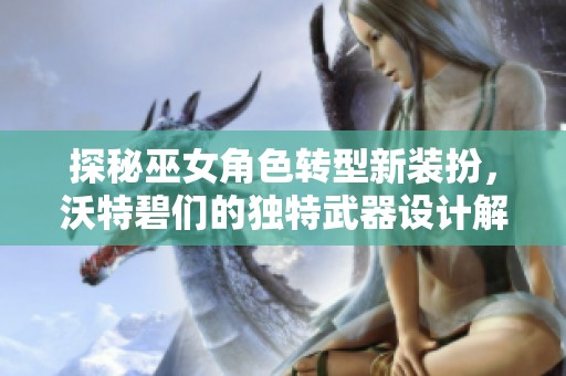 探秘巫女角色转型新装扮，沃特碧们的独特武器设计解析