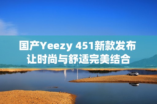 国产Yeezy 451新款发布 让时尚与舒适完美结合