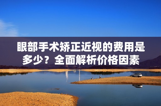 眼部手术矫正近视的费用是多少？全面解析价格因素