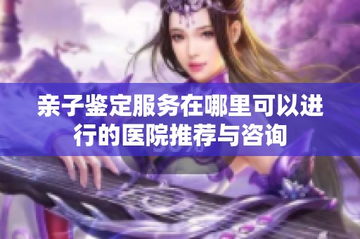 亲子鉴定服务在哪里可以进行的医院推荐与咨询