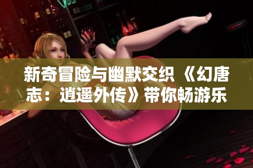 新奇冒险与幽默交织 《幻唐志：逍遥外传》带你畅游乐趣无限的世界
