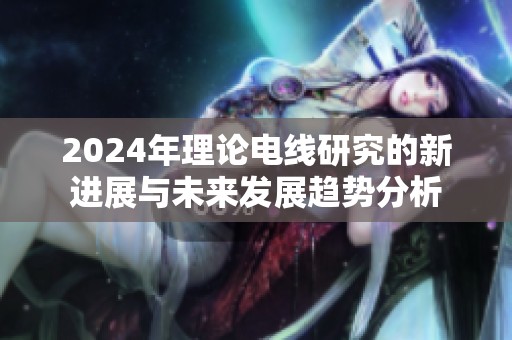 2024年理论电线研究的新进展与未来发展趋势分析