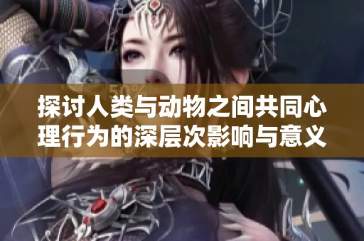 探讨人类与动物之间共同心理行为的深层次影响与意义