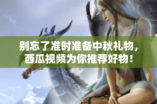 别忘了准时准备中秋礼物，西瓜视频为你推荐好物！