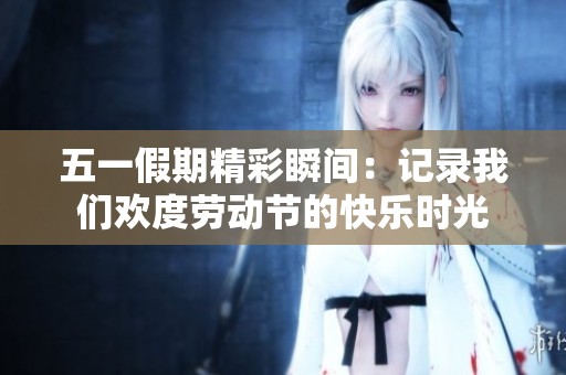五一假期精彩瞬间：记录我们欢度劳动节的快乐时光