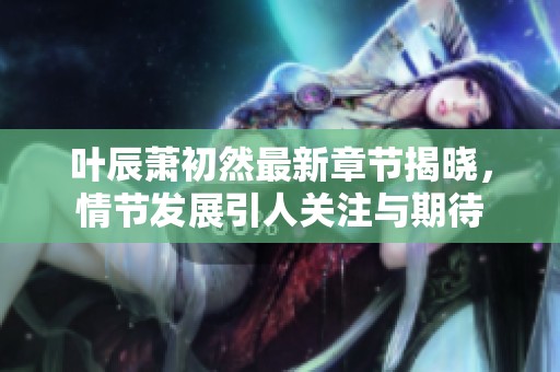 叶辰萧初然最新章节揭晓，情节发展引人关注与期待