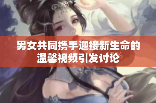 男女共同携手迎接新生命的温馨视频引发讨论