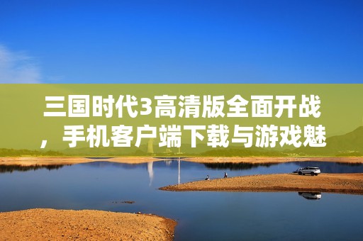 三国时代3高清版全面开战，手机客户端下载与游戏魅力揭秘