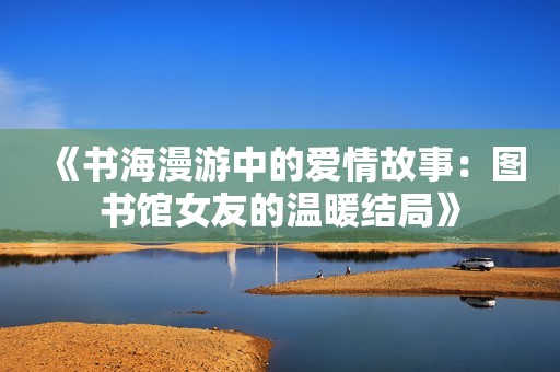 《书海漫游中的爱情故事：图书馆女友的温暖结局》