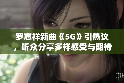 罗志祥新曲《5G》引热议，听众分享多样感受与期待