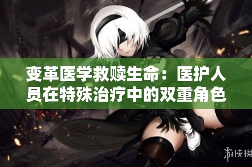 变革医学救赎生命：医护人员在特殊治疗中的双重角色
