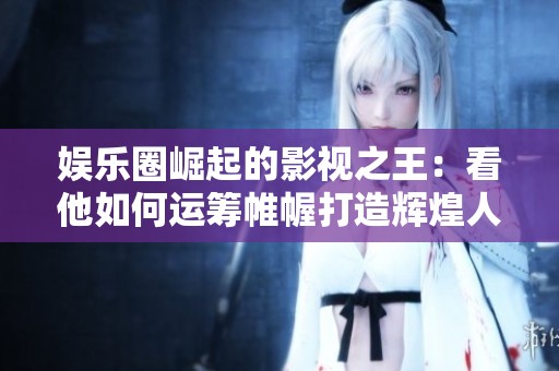 娱乐圈崛起的影视之王：看他如何运筹帷幄打造辉煌人生