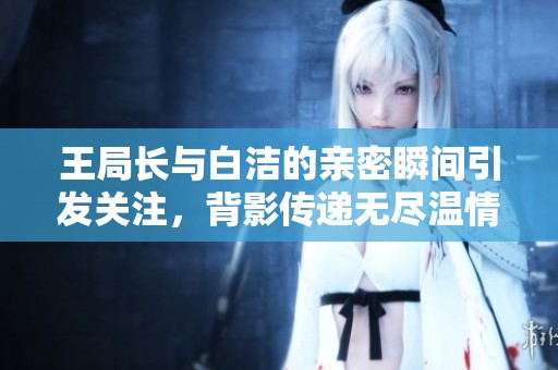 王局长与白洁的亲密瞬间引发关注，背影传递无尽温情