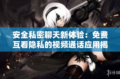 安全私密聊天新体验：免费互看隐私的视频通话应用揭秘