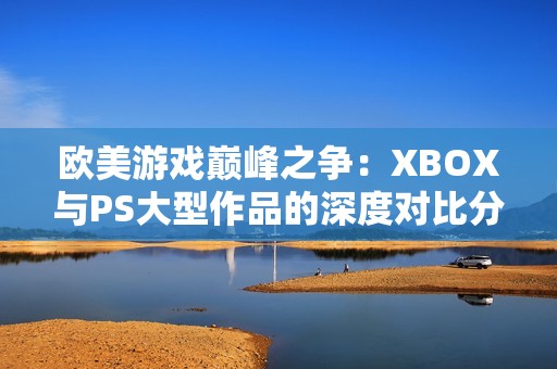 欧美游戏巅峰之争：XBOX与PS大型作品的深度对比分析