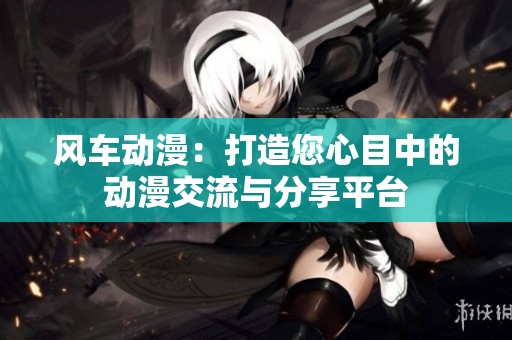 风车动漫：打造您心目中的动漫交流与分享平台