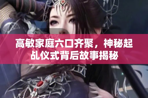 高敏家庭六口齐聚，神秘起乩仪式背后故事揭秘
