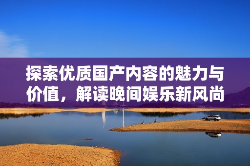 探索优质国产内容的魅力与价值，解读晚间娱乐新风尚