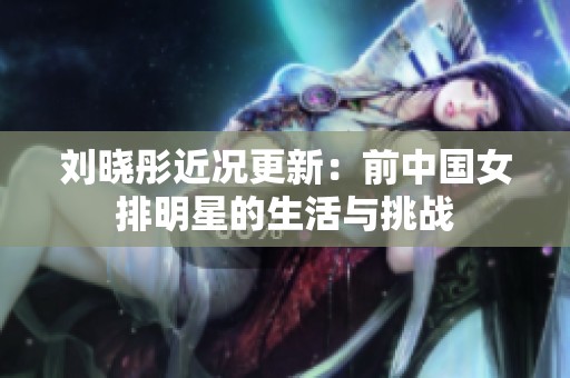 刘晓彤近况更新：前中国女排明星的生活与挑战