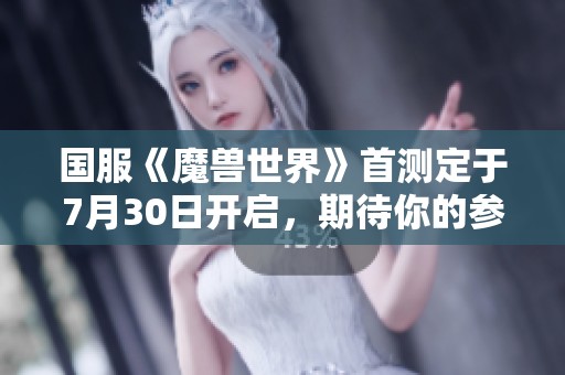 国服《魔兽世界》首测定于7月30日开启，期待你的参与！