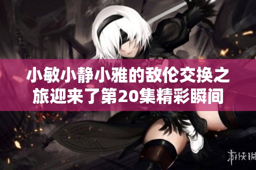 小敏小静小雅的敌伦交换之旅迎来了第20集精彩瞬间