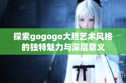 探索gogogo大胆艺术风格的独特魅力与深层意义