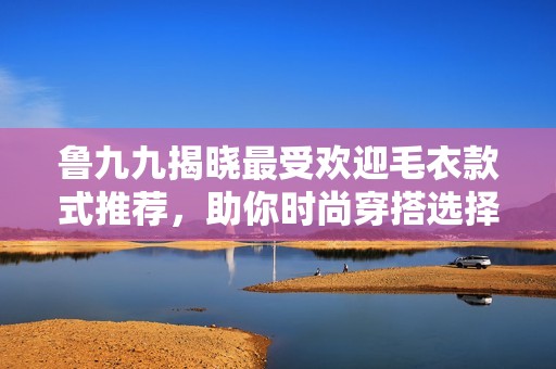 鲁九九揭晓最受欢迎毛衣款式推荐，助你时尚穿搭选择